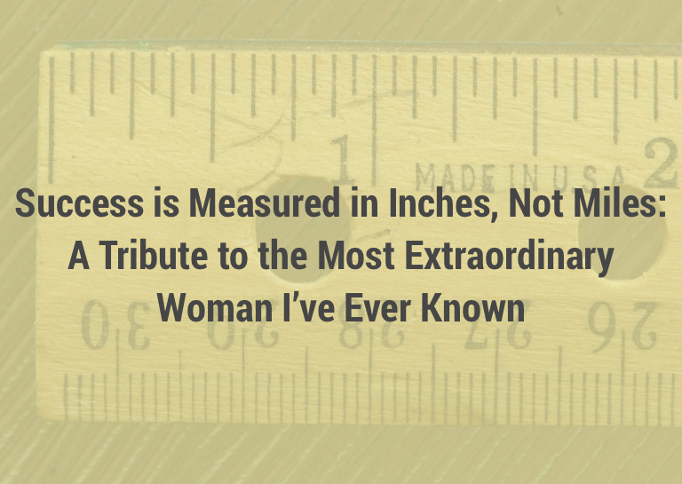 Success is Measured in Inches, Not Miles: A Tribute to the Most Extraordinary Woman I’ve Ever Known