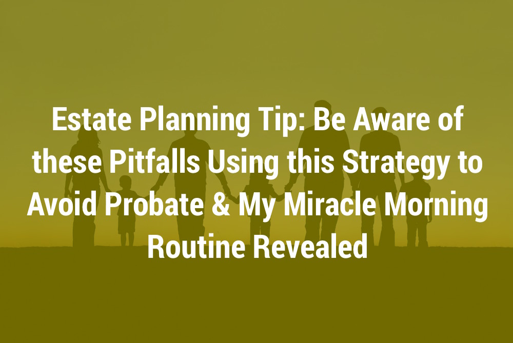 Estate Planning Tip: Be Aware of these Pitfalls Using this Strategy to Avoid Probate & My Miracle Morning Routine Revealed