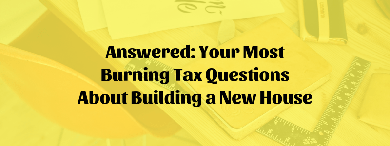 Answered: Your Most Burning Tax Questions About Building a New House