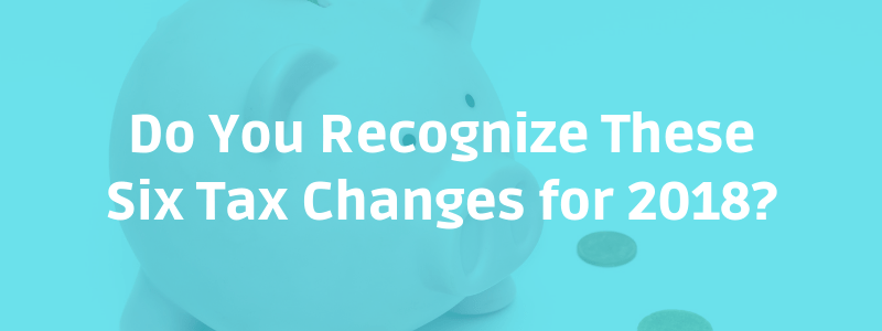 Do You Recognize These Six Tax Changes for 2018?
