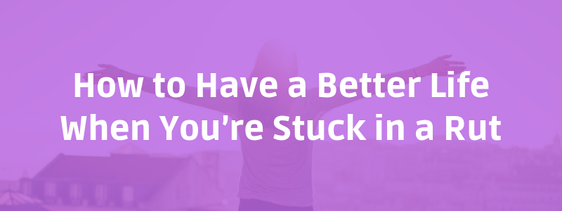 How to Have a Better Life When You’re Stuck in a Rut