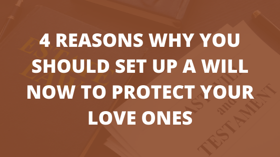 4 Reasons Why You Should Set Up a Will Now to Protect Your Love Ones